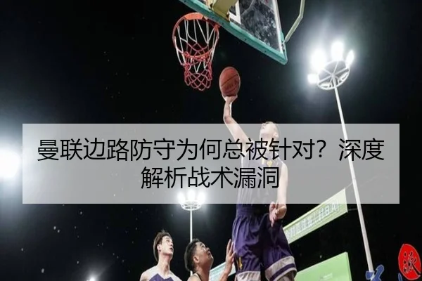 曼联边路防守为何总被针对？深度解析战术漏洞