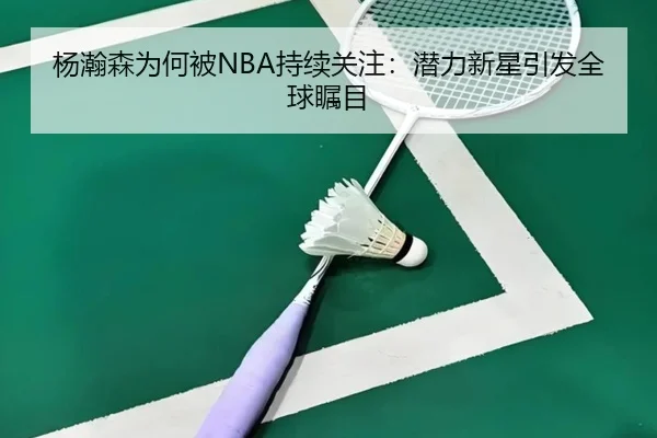 杨瀚森为何被NBA持续关注：潜力新星引发全球瞩目