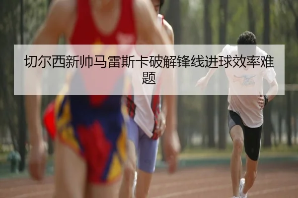 切尔西新帅马雷斯卡破解锋线进球效率难题
